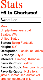 Stats 
+6 to Charisma!
￼
Sweet Leo
￼
Male Umpty-three years old Seattle, WA United States Status: Being FantasticHeight: 5’8” Occupation: Lookin’ at Ladies
Birthday: July 3Interests: Pimping, Karaoke Favorite Color: Yellow
Favorite Book: Necronomicon
Favorite Quote: Nulla felis justo euismod sed auctor vel eros consectetuer elit. 