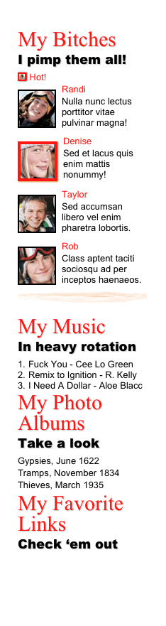 My Bitches 
I pimp them all!
￼ Hot!
￼Randi
Nulla nunc lectus porttitor vitae pulvinar magna!
￼
￼Denise
Sed et lacus quis enim mattis nonummy!
￼
￼Taylor
Sed accumsan libero vel enim pharetra lobortis.
￼
￼Rob
Class aptent taciti sociosqu ad per inceptos haenaeos.￼
My Music 
In heavy rotation
Fuck You - Cee Lo Green
Remix to Ignition - R. Kelly
I Need A Dollar - Aloe Blacc
My Photo Albums
Take a look
Gypsies, June 1622
Tramps, November 1834
Thieves, March 1935My Favorite Links
Check ‘em out
www.9m-unmarked.com
www.twoshoebbq.com
www.theraviolistation.com